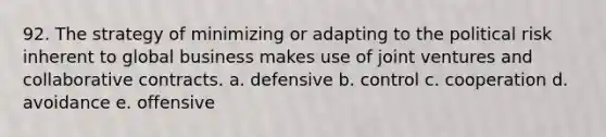 92. The strategy of minimizing or adapting to the political risk inherent to global business makes use of joint ventures and collaborative contracts. a. defensive b. control c. cooperation d. avoidance e. offensive