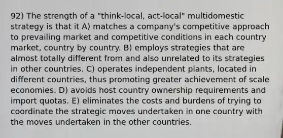 92) The strength of a "think-local, act-local" multidomestic strategy is that it A) matches a company's competitive approach to prevailing market and competitive conditions in each country market, country by country. B) employs strategies that are almost totally different from and also unrelated to its strategies in other countries. C) operates independent plants, located in different countries, thus promoting greater achievement of scale economies. D) avoids host country ownership requirements and import quotas. E) eliminates the costs and burdens of trying to coordinate the strategic moves undertaken in one country with the moves undertaken in the other countries.