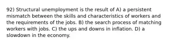 92) Structural unemployment is the result of A) a persistent mismatch between the skills and characteristics of workers and the requirements of the jobs. B) the search process of matching workers with jobs. C) the ups and downs in inflation. D) a slowdown in the economy.