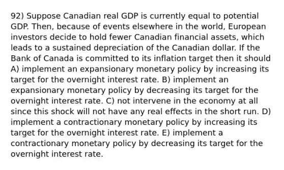 92) Suppose Canadian real GDP is currently equal to potential GDP. Then, because of events elsewhere in the world, European investors decide to hold fewer Canadian financial assets, which leads to a sustained depreciation of the Canadian dollar. If the Bank of Canada is committed to its inflation target then it should A) implement an expansionary <a href='https://www.questionai.com/knowledge/kEE0G7Llsx-monetary-policy' class='anchor-knowledge'>monetary policy</a> by increasing its target for the overnight interest rate. B) implement an expansionary monetary policy by decreasing its target for the overnight interest rate. C) not intervene in the economy at all since this shock will not have any real effects in the short run. D) implement a contractionary monetary policy by increasing its target for the overnight interest rate. E) implement a contractionary monetary policy by decreasing its target for the overnight interest rate.