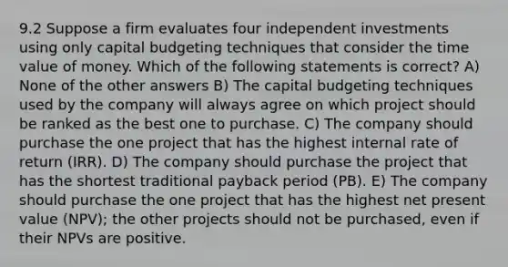 9.2 Suppose a firm evaluates four independent investments using only capital budgeting techniques that consider the time value of money. Which of the following statements is correct? A) None of the other answers B) The capital budgeting techniques used by the company will always agree on which project should be ranked as the best one to purchase. C) The company should purchase the one project that has the highest internal rate of return (IRR). D) The company should purchase the project that has the shortest traditional payback period (PB). E) The company should purchase the one project that has the highest net present value (NPV); the other projects should not be purchased, even if their NPVs are positive.