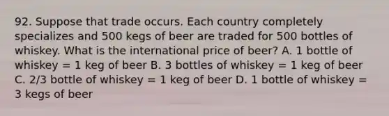 92. Suppose that trade occurs. Each country completely specializes and 500 kegs of beer are traded for 500 bottles of whiskey. What is the international price of beer? A. 1 bottle of whiskey = 1 keg of beer B. 3 bottles of whiskey = 1 keg of beer C. 2/3 bottle of whiskey = 1 keg of beer D. 1 bottle of whiskey = 3 kegs of beer