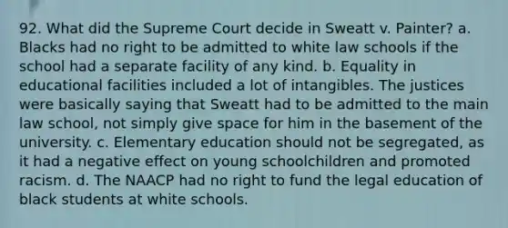 92. What did the Supreme Court decide in Sweatt v. Painter? a. Blacks had no right to be admitted to white law schools if the school had a separate facility of any kind. b. Equality in educational facilities included a lot of intangibles. The justices were basically saying that Sweatt had to be admitted to the main law school, not simply give space for him in the basement of the university. c. Elementary education should not be segregated, as it had a negative effect on young schoolchildren and promoted racism. d. The NAACP had no right to fund the legal education of black students at white schools.