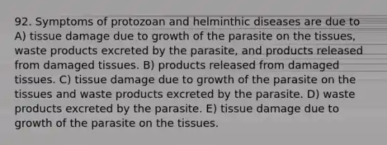 92. Symptoms of protozoan and helminthic diseases are due to A) tissue damage due to growth of the parasite on the tissues, waste products excreted by the parasite, and products released from damaged tissues. B) products released from damaged tissues. C) tissue damage due to growth of the parasite on the tissues and waste products excreted by the parasite. D) waste products excreted by the parasite. E) tissue damage due to growth of the parasite on the tissues.