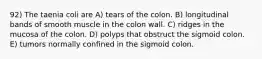 92) The taenia coli are A) tears of the colon. B) longitudinal bands of smooth muscle in the colon wall. C) ridges in the mucosa of the colon. D) polyps that obstruct the sigmoid colon. E) tumors normally confined in the sigmoid colon.