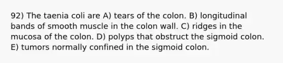 92) The taenia coli are A) tears of the colon. B) longitudinal bands of smooth muscle in the colon wall. C) ridges in the mucosa of the colon. D) polyps that obstruct the sigmoid colon. E) tumors normally confined in the sigmoid colon.