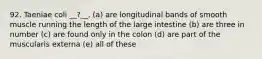 92. Taeniae coli __?__. (a) are longitudinal bands of smooth muscle running the length of the large intestine (b) are three in number (c) are found only in the colon (d) are part of the muscularis externa (e) all of these