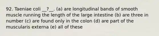 92. Taeniae coli __?__. (a) are longitudinal bands of smooth muscle running the length of the large intestine (b) are three in number (c) are found only in the colon (d) are part of the muscularis externa (e) all of these