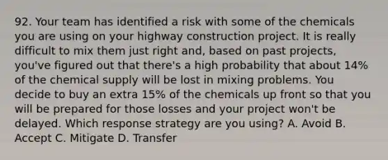 92. Your team has identified a risk with some of the chemicals you are using on your highway construction project. It is really difficult to mix them just right and, based on past projects, you've figured out that there's a high probability that about 14% of the chemical supply will be lost in mixing problems. You decide to buy an extra 15% of the chemicals up front so that you will be prepared for those losses and your project won't be delayed. Which response strategy are you using? A. Avoid B. Accept C. Mitigate D. Transfer