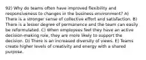 92) Why do teams often have improved flexibility and responsiveness to changes in the business environment? A) There is a stronger sense of collective effort and satisfaction. B) There is a lesser degree of permanence and the team can easily be reformulated. C) When employees feel they have an active decision-making role, they are more likely to support the decision. D) There is an increased diversity of views. E) Teams create higher levels of creativity and energy with a shared purpose.