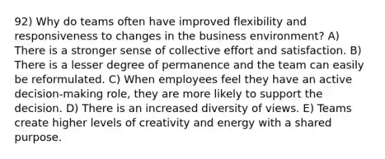 92) Why do teams often have improved flexibility and responsiveness to changes in the business environment? A) There is a stronger sense of collective effort and satisfaction. B) There is a lesser degree of permanence and the team can easily be reformulated. C) When employees feel they have an active decision-making role, they are more likely to support the decision. D) There is an increased diversity of views. E) Teams create higher levels of creativity and energy with a shared purpose.