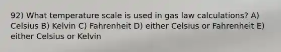 92) What temperature scale is used in gas law calculations? A) Celsius B) Kelvin C) Fahrenheit D) either Celsius or Fahrenheit E) either Celsius or Kelvin