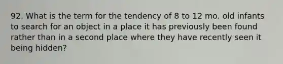 92. What is the term for the tendency of 8 to 12 mo. old infants to search for an object in a place it has previously been found rather than in a second place where they have recently seen it being hidden?