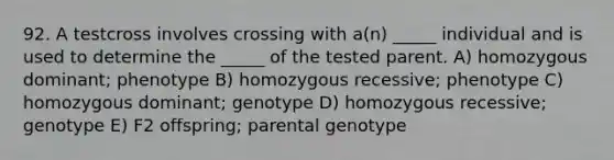 92. A testcross involves crossing with a(n) _____ individual and is used to determine the _____ of the tested parent. A) homozygous dominant; phenotype B) homozygous recessive; phenotype C) homozygous dominant; genotype D) homozygous recessive; genotype E) F2 offspring; parental genotype