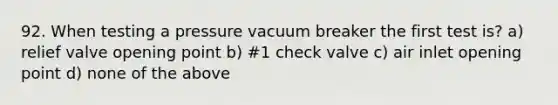 92. When testing a pressure vacuum breaker the first test is? a) relief valve opening point b) #1 check valve c) air inlet opening point d) none of the above