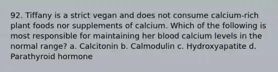 92. Tiffany is a strict vegan and does not consume calcium-rich plant foods nor supplements of calcium. Which of the following is most responsible for maintaining her blood calcium levels in the normal range? a. Calcitonin b. Calmodulin c. Hydroxyapatite d. Parathyroid hormone