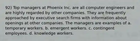 92) Top managers at Phoenix Inc. are all computer engineers and are highly regarded by other companies. They are frequently approached by executive search firms with information about openings at other companies. The managers are examples of a. temporary workers. b. emergent workers. c. contingent employees. d. knowledge workers.