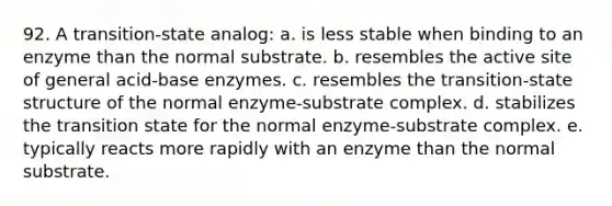 92. A transition-state analog: a. is less stable when binding to an enzyme than the normal substrate. b. resembles the active site of general acid-base enzymes. c. resembles the transition-state structure of the normal enzyme-substrate complex. d. stabilizes the transition state for the normal enzyme-substrate complex. e. typically reacts more rapidly with an enzyme than the normal substrate.