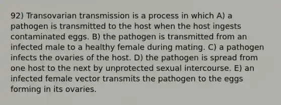 92) Transovarian transmission is a process in which A) a pathogen is transmitted to the host when the host ingests contaminated eggs. B) the pathogen is transmitted from an infected male to a healthy female during mating. C) a pathogen infects the ovaries of the host. D) the pathogen is spread from one host to the next by unprotected sexual intercourse. E) an infected female vector transmits the pathogen to the eggs forming in its ovaries.