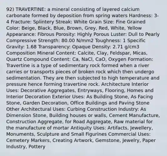 92) TRAVERTINE: a mineral consisting of layered calcium carbonate formed by deposition from spring waters Hardness: 3-4 Fracture: Splintery Streak: White Grain Size: Fine Grained Color: Beige, Black, Blue, Brown, Grey, Red, White, Yellow Appearance: Fibrous Porosity: Highly Porous Luster: Dull to Pearly Compressive Strength: 80.00 N/mm2 Toughness: 1 Specific Gravity: 1.68 Transparency: Opaque Density: 2.71 g/cm3 Composition Mineral Content: Calcite, Clay, Feldspar, Micas, Quartz Compound Content: Ca, NaCl, CaO, Oxygen Formation: Travertine is a type of sedimentary rock formed when a river carries or transports pieces of broken rock which then undergo sedimentation. They are then subjected to high temperature and pressure hence forming travertine rock. Architecture Interior Uses: Decorative Aggregates, Entryways, Flooring, Homes and Interior Decoration Exterior Uses: As Building Stone, As Facing Stone, Garden Decoration, Office Buildings and Paving Stone Other Architectural Uses: Curbing Construction Industry: As Dimension Stone, Building houses or walls, Cement Manufacture, Construction Aggregate, for Road Aggregate, Raw material for the manufacture of mortar Antiquity Uses: Artifacts, Jewellery, Monuments, Sculpture and Small Figurines Commercial Uses: Cemetery Markers, Creating Artwork, Gemstone, Jewelry, Paper Industry, Pottery