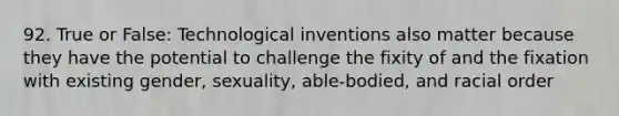 92. True or False: Technological inventions also matter because they have the potential to challenge the fixity of and the fixation with existing gender, sexuality, able-bodied, and racial order