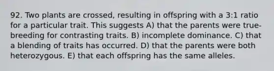 92. Two plants are crossed, resulting in offspring with a 3:1 ratio for a particular trait. This suggests A) that the parents were true-breeding for contrasting traits. B) incomplete dominance. C) that a blending of traits has occurred. D) that the parents were both heterozygous. E) that each offspring has the same alleles.