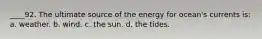 ____92. The ultimate source of the energy for ocean's currents is: a. weather. b. wind. c. the sun. d. the tides.