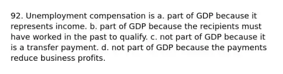 92. Unemployment compensation is a. part of GDP because it represents income. b. part of GDP because the recipients must have worked in the past to qualify. c. not part of GDP because it is a transfer payment. d. not part of GDP because the payments reduce business profits.