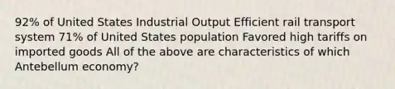 92% of United States Industrial Output Efficient rail transport system 71% of United States population Favored high tariffs on imported goods All of the above are characteristics of which Antebellum economy?