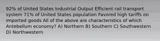 92% of United States Industrial Output Efficient rail transport system 71% of United States population Favored high tariffs on imported goods All of the above are characteristics of which Antebellum economy? A) Northern B) Southern C) Southwestern D) Northwestern