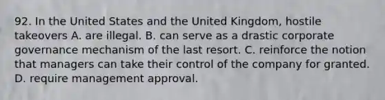 92. In the United States and the United Kingdom, hostile takeovers A. are illegal. B. can serve as a drastic corporate governance mechanism of the last resort. C. reinforce the notion that managers can take their control of the company for granted. D. require management approval.