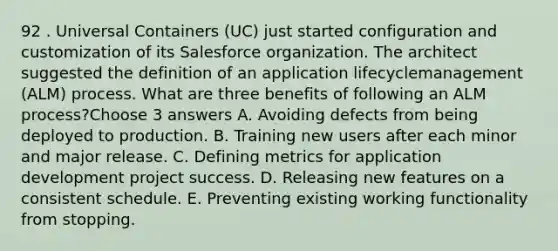 92 . Universal Containers (UC) just started configuration and customization of its Salesforce organization. The architect suggested the definition of an application lifecyclemanagement (ALM) process. What are three benefits of following an ALM process?Choose 3 answers A. Avoiding defects from being deployed to production. B. Training new users after each minor and major release. C. Defining metrics for application development project success. D. Releasing new features on a consistent schedule. E. Preventing existing working functionality from stopping.