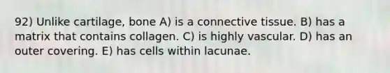 92) Unlike cartilage, bone A) is a connective tissue. B) has a matrix that contains collagen. C) is highly vascular. D) has an outer covering. E) has cells within lacunae.