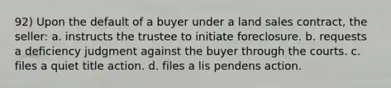 92) Upon the default of a buyer under a land sales contract, the seller: a. instructs the trustee to initiate foreclosure. b. requests a deficiency judgment against the buyer through the courts. c. files a quiet title action. d. files a lis pendens action.