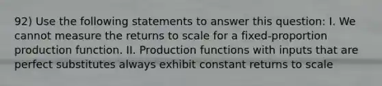 92) Use the following statements to answer this question: I. We cannot measure the returns to scale for a fixed-proportion production function. II. Production functions with inputs that are perfect substitutes always exhibit constant returns to scale