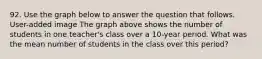 92. Use the graph below to answer the question that follows. User-added image The graph above shows the number of students in one teacher's class over a 10-year period. What was the mean number of students in the class over this period?