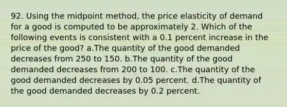 92. Using the midpoint method, the price elasticity of demand for a good is computed to be approximately 2. Which of the following events is consistent with a 0.1 percent increase in the price of the good? a.The quantity of the good demanded decreases from 250 to 150. b.The quantity of the good demanded decreases from 200 to 100. c.The quantity of the good demanded decreases by 0.05 percent. d.The quantity of the good demanded decreases by 0.2 percent.