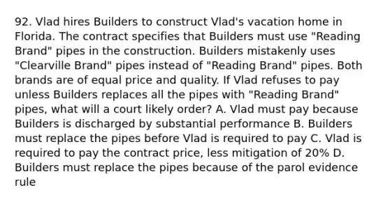 92. Vlad hires Builders to construct Vlad's vacation home in Florida. The contract specifies that Builders must use "Reading Brand" pipes in the construction. Builders mistakenly uses "Clearville Brand" pipes instead of "Reading Brand" pipes. Both brands are of equal price and quality. If Vlad refuses to pay unless Builders replaces all the pipes with "Reading Brand" pipes, what will a court likely order? A. Vlad must pay because Builders is discharged by substantial performance B. Builders must replace the pipes before Vlad is required to pay C. Vlad is required to pay the contract price, less mitigation of 20% D. Builders must replace the pipes because of the parol evidence rule