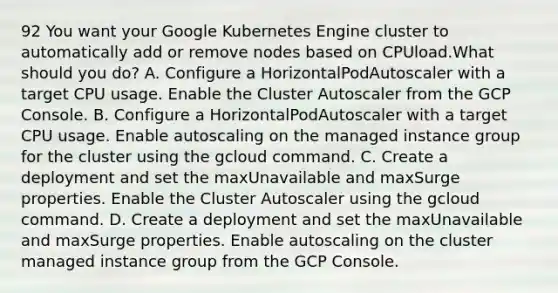 92 You want your Google Kubernetes Engine cluster to automatically add or remove nodes based on CPUload.What should you do? A. Configure a HorizontalPodAutoscaler with a target CPU usage. Enable the Cluster Autoscaler from the GCP Console. B. Configure a HorizontalPodAutoscaler with a target CPU usage. Enable autoscaling on the managed instance group for the cluster using the gcloud command. C. Create a deployment and set the maxUnavailable and maxSurge properties. Enable the Cluster Autoscaler using the gcloud command. D. Create a deployment and set the maxUnavailable and maxSurge properties. Enable autoscaling on the cluster managed instance group from the GCP Console.