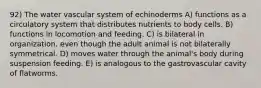 92) The water vascular system of echinoderms A) functions as a circulatory system that distributes nutrients to body cells. B) functions in locomotion and feeding. C) is bilateral in organization, even though the adult animal is not bilaterally symmetrical. D) moves water through the animal's body during suspension feeding. E) is analogous to the gastrovascular cavity of flatworms.