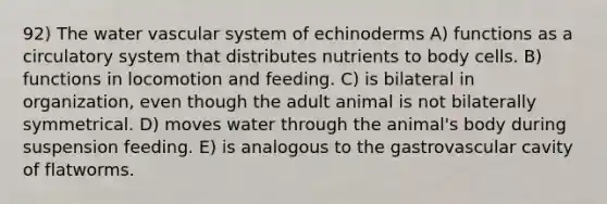 92) The water vascular system of echinoderms A) functions as a circulatory system that distributes nutrients to body cells. B) functions in locomotion and feeding. C) is bilateral in organization, even though the adult animal is not bilaterally symmetrical. D) moves water through the animal's body during suspension feeding. E) is analogous to the gastrovascular cavity of flatworms.