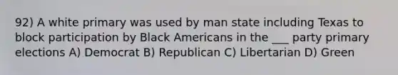 92) A white primary was used by man state including Texas to block participation by Black Americans in the ___ party primary elections A) Democrat B) Republican C) Libertarian D) Green