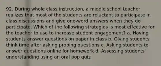 92. During whole class instruction, a middle school teacher realizes that most of the students are reluctant to participate in class discussions and give one-word answers when they do participate. Which of the following strategies is most effective for the teacher to use to increase student engagement? a. Having students answer questions on paper in class b. Giving students think time after asking probing questions c. Asking students to answer questions online for homework d. Assessing students' understanding using an oral pop quiz