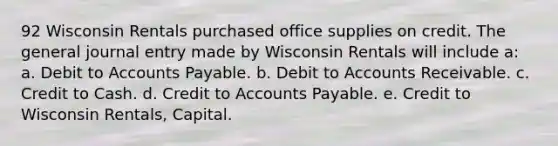 92 Wisconsin Rentals purchased office supplies on credit. The general journal entry made by Wisconsin Rentals will include a: a. Debit to Accounts Payable. b. Debit to Accounts Receivable. c. Credit to Cash. d. Credit to Accounts Payable. e. Credit to Wisconsin Rentals, Capital.