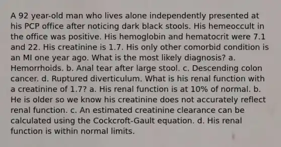 A 92 year-old man who lives alone independently presented at his PCP office after noticing dark black stools. His hemeoccult in the office was positive. His hemoglobin and hematocrit were 7.1 and 22. His creatinine is 1.7. His only other comorbid condition is an MI one year ago. What is the most likely diagnosis? a. Hemorrhoids. b. Anal tear after large stool. c. Descending colon cancer. d. Ruptured diverticulum. What is his renal function with a creatinine of 1.7? a. His renal function is at 10% of normal. b. He is older so we know his creatinine does not accurately reflect renal function. c. An estimated creatinine clearance can be calculated using the Cockcroft-Gault equation. d. His renal function is within normal limits.