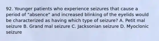 92. Younger patients who experience seizures that cause a period of "absence" and increased blinking of the eyelids would be characterized as having which type of seizure? A. Petit mal seizure B. Grand mal seizure C. Jacksonian seizure D. Myoclonic seizure