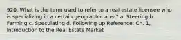 920. What is the term used to refer to a real estate licensee who is specializing in a certain geographic area? a. Steering b. Farming c. Speculating d. Following-up Reference: Ch. 1, lntroduction to the Real Estate Market