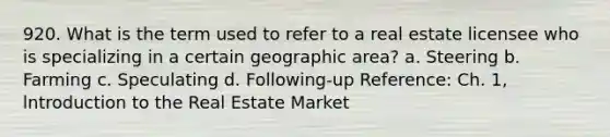 920. What is the term used to refer to a real estate licensee who is specializing in a certain geographic area? a. Steering b. Farming c. Speculating d. Following-up Reference: Ch. 1, lntroduction to the Real Estate Market