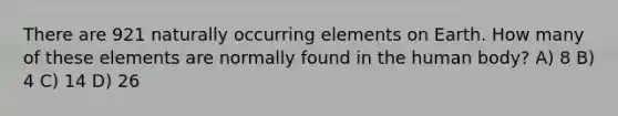 There are 921 naturally occurring elements on Earth. How many of these elements are normally found in the human body? A) 8 B) 4 C) 14 D) 26