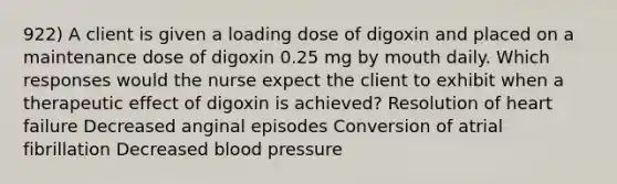 922) A client is given a loading dose of digoxin and placed on a maintenance dose of digoxin 0.25 mg by mouth daily. Which responses would the nurse expect the client to exhibit when a therapeutic effect of digoxin is achieved? Resolution of heart failure Decreased anginal episodes Conversion of atrial fibrillation Decreased blood pressure